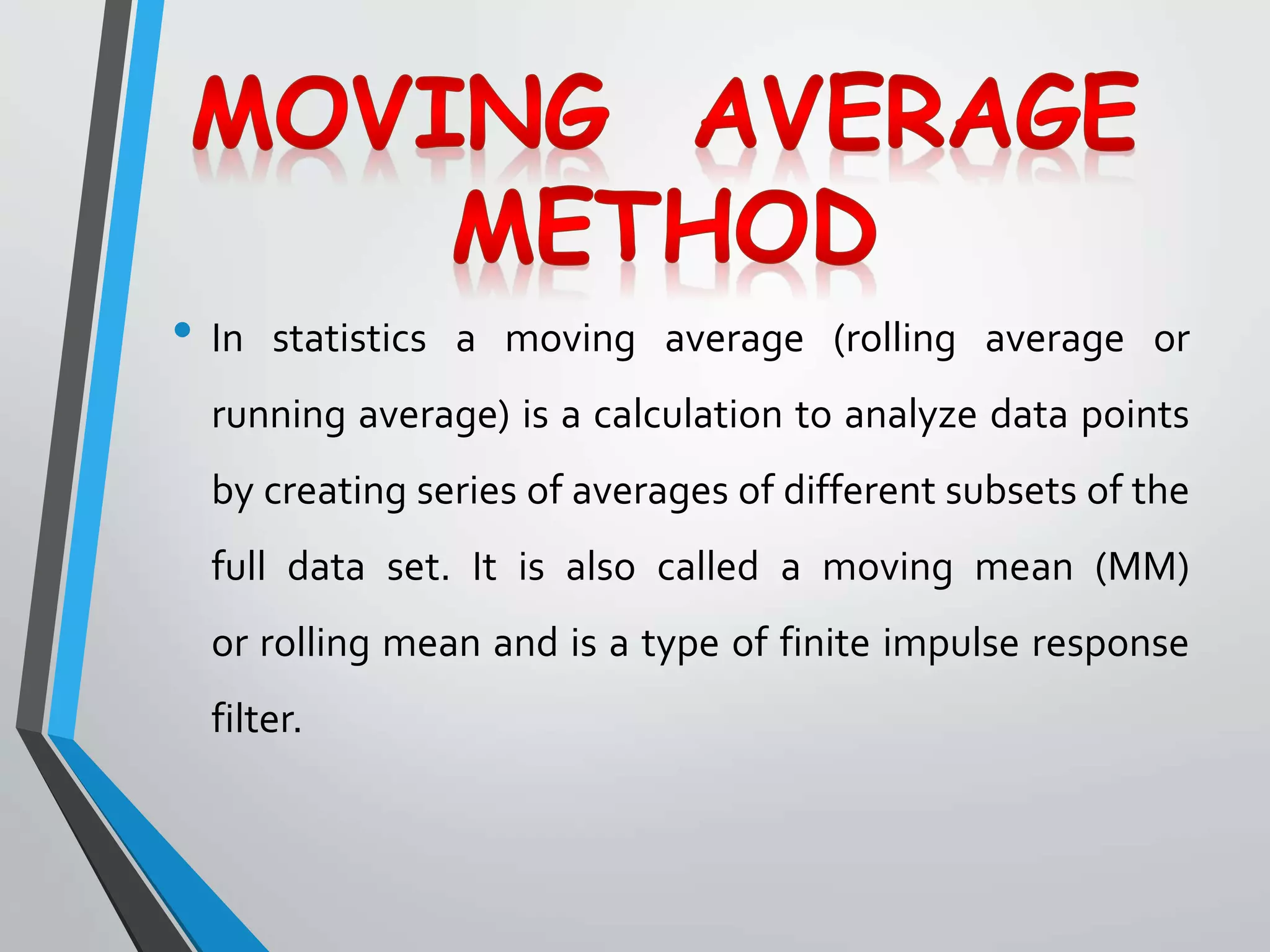 • In statistics a moving average (rolling average or
running average) is a calculation to analyze data points
by creating series of averages of different subsets of the
full data set. It is also called a moving mean (MM)
or rolling mean and is a type of finite impulse response
filter.
 