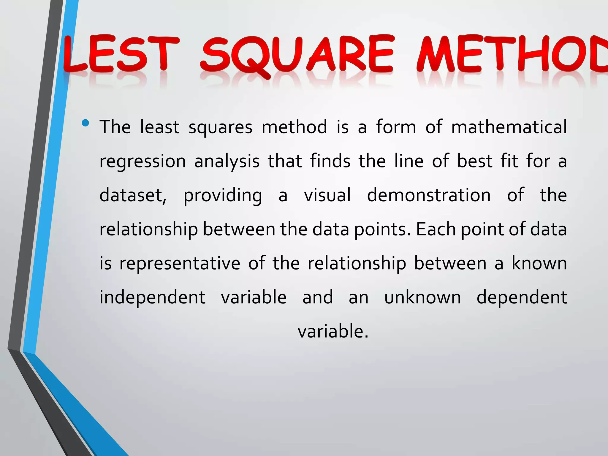 • The least squares method is a form of mathematical
regression analysis that finds the line of best fit for a
dataset, providing a visual demonstration of the
relationship between the data points. Each point of data
is representative of the relationship between a known
independent variable and an unknown dependent
variable.
 