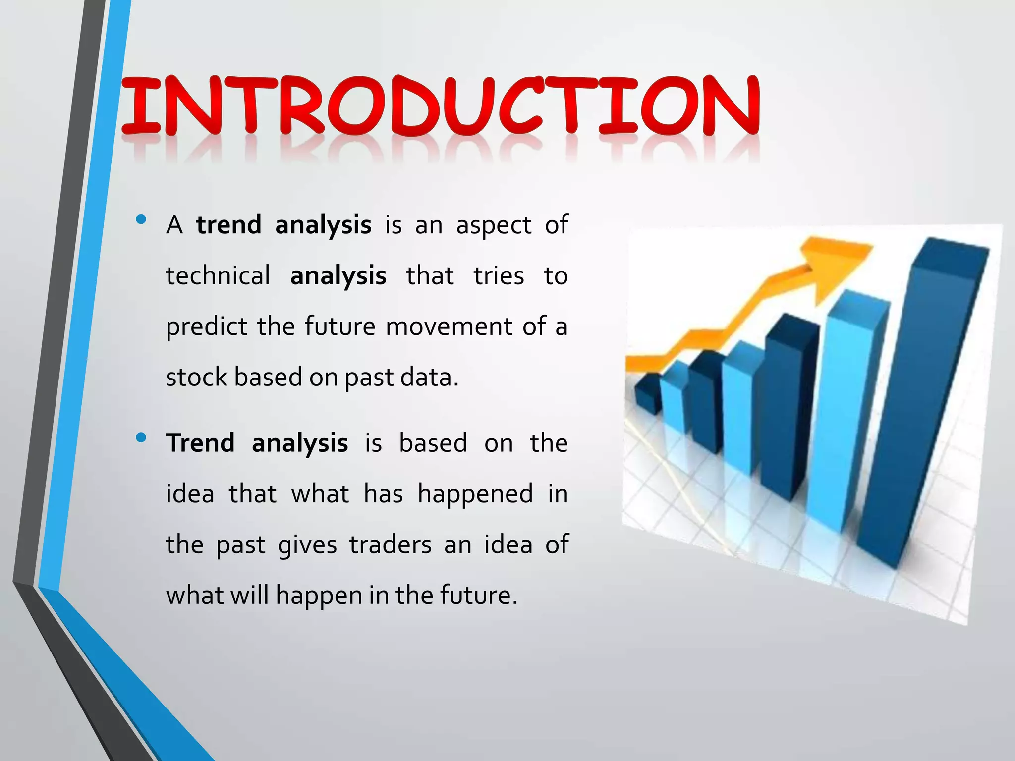 • A trend analysis is an aspect of
technical analysis that tries to
predict the future movement of a
stock based on past data.
• Trend analysis is based on the
idea that what has happened in
the past gives traders an idea of
what will happen in the future.
 