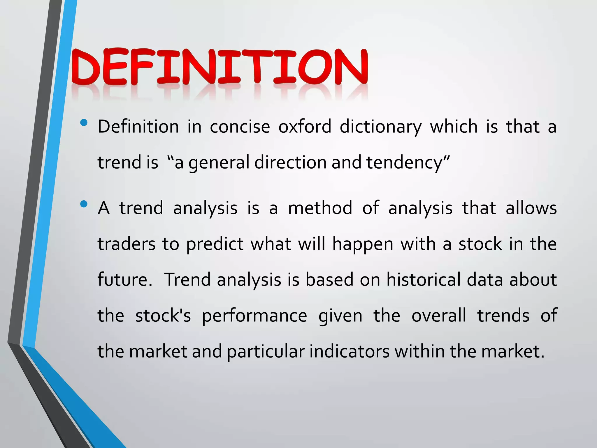 • Definition in concise oxford dictionary which is that a
trend is “a general direction and tendency”
• A trend analysis is a method of analysis that allows
traders to predict what will happen with a stock in the
future. Trend analysis is based on historical data about
the stock's performance given the overall trends of
the market and particular indicators within the market.
 