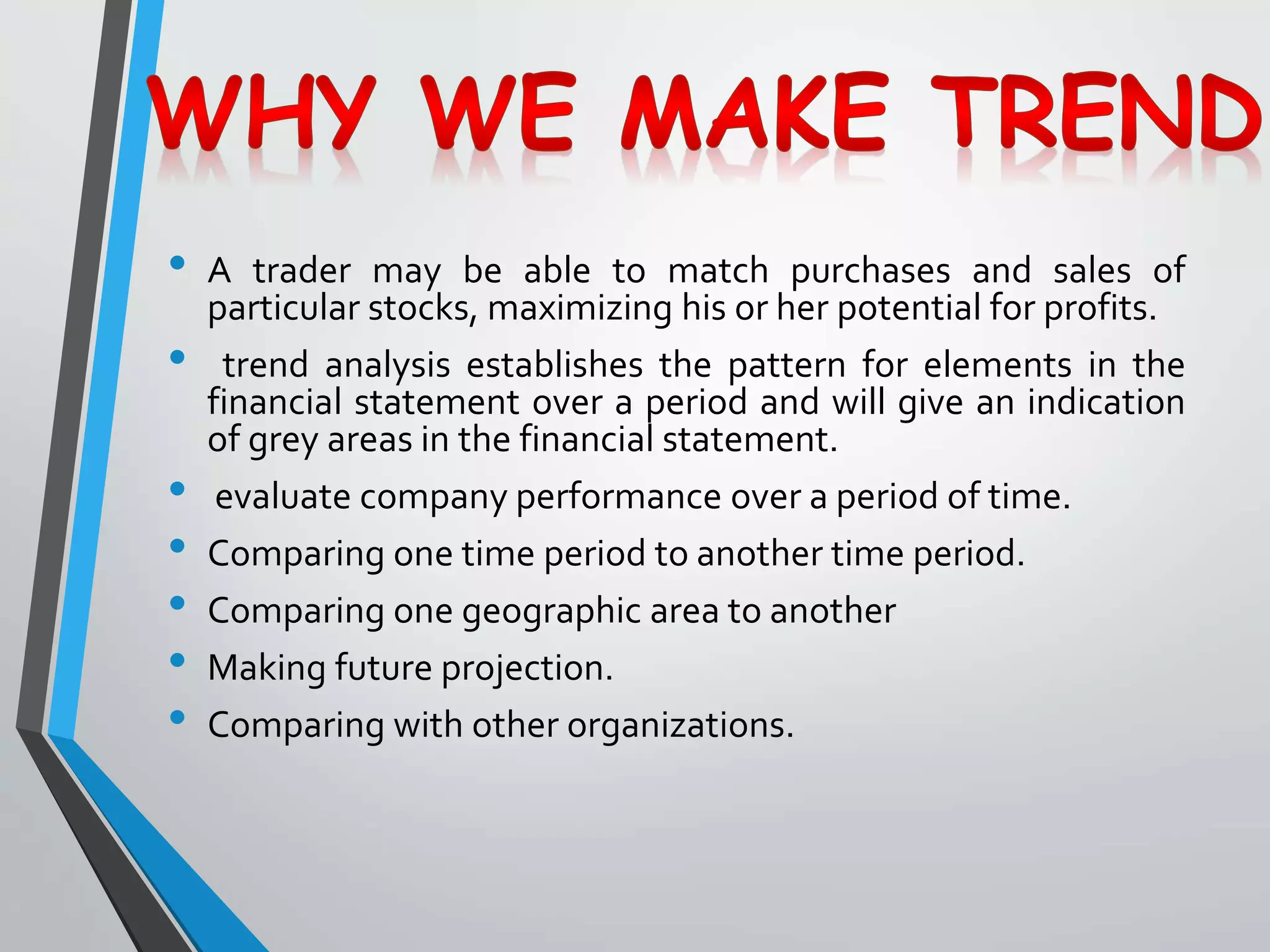 • A trader may be able to match purchases and sales of
particular stocks, maximizing his or her potential for profits.
• trend analysis establishes the pattern for elements in the
financial statement over a period and will give an indication
of grey areas in the financial statement.
• evaluate company performance over a period of time.
• Comparing one time period to another time period.
• Comparing one geographic area to another
• Making future projection.
• Comparing with other organizations.
 
