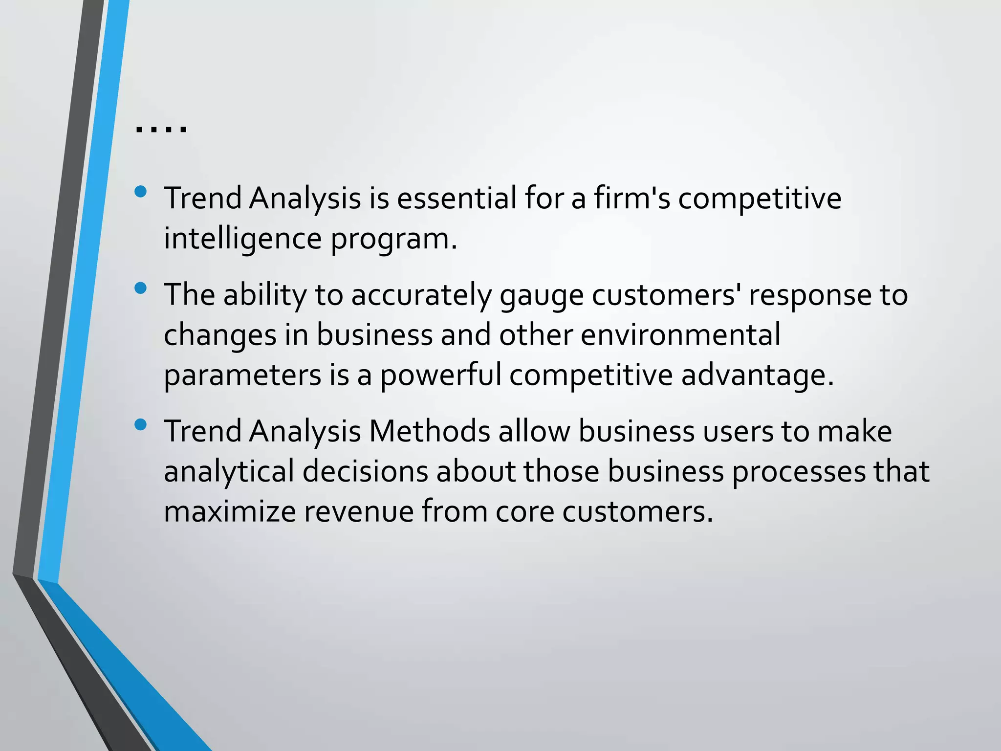 ….
• Trend Analysis is essential for a firm's competitive
intelligence program.
• The ability to accurately gauge customers' response to
changes in business and other environmental
parameters is a powerful competitive advantage.
• Trend Analysis Methods allow business users to make
analytical decisions about those business processes that
maximize revenue from core customers.
 