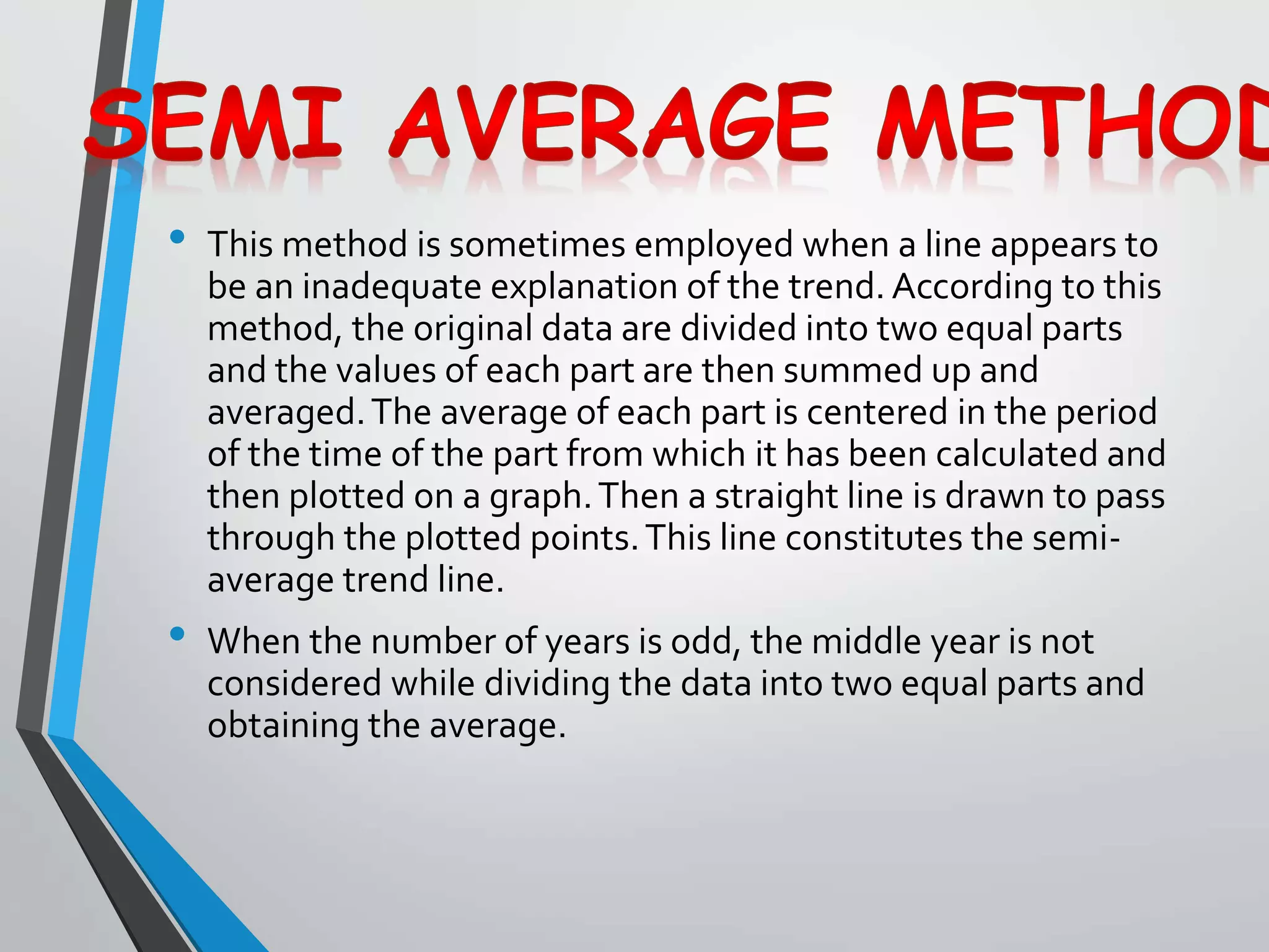 • This method is sometimes employed when a line appears to
be an inadequate explanation of the trend. According to this
method, the original data are divided into two equal parts
and the values of each part are then summed up and
averaged.The average of each part is centered in the period
of the time of the part from which it has been calculated and
then plotted on a graph.Then a straight line is drawn to pass
through the plotted points.This line constitutes the semi-
average trend line.
• When the number of years is odd, the middle year is not
considered while dividing the data into two equal parts and
obtaining the average.
 