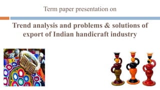 Term paper presentation on 
Trend analysis and problems & solutions of 
export of Indian handicraft industry 
 