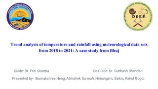 Trend analysis of temperature and rainfall using meteorological data sets
from 2018 to 2021: A case study from Bhuj
Guide: Dr. Priti Sharma Co-Guide: Dr. Subhash Bhandari
Presented by- Bismakshree Neog, Abhishek Sarmah, Himangshu Saikia, Rahul Gogoi
 