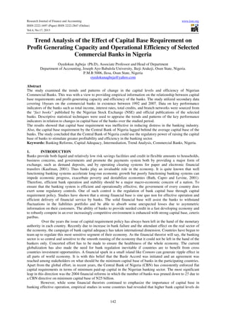 Research Journal of Finance and Accounting
ISSN 2222-1697 (Paper) ISSN 2222-2847 (Online)
Vol.4, No.17, 2013

www.iiste.org

Trend Analysis of the Effect of Capital Base Requirement on
Profit Generating Capacity and Operational Efficiency of Selected
Commercial Banks in Nigeria
Oyedokun Agbeja (Ph.D), Associate Professor and Head of Department
Department of Accounting, Joseph Ayo Babalola University, Ikeji Arakeji, Osun State, Nigeria.
P.M.B 5006, Ilesa, Osun State, Nigeria
oyedokunagbeja@yahoo.com
Abstract
The study examined the trends and patterns of change in the capital levels and efficiency of Nigerian
Commercial Banks. This was with a view to providing empirical information on the relationship between capital
base requirements and profit-generating capacity and efficiency of the banks. The study utilized secondary data
covering 16years on the commercial banks in existence between 1992 and 2007. Data on key performance
indicators of the banks such as total income, interest rates, total credits, and branch networks were sourced from
the “fact books” published by the Nigerian Stock Exchange (NSE) and official publications of the selected
banks. Descriptive statistical techniques were used to appraise the trends and patterns of the key performance
indicators in relation to changes in capital base of the banks over the studied period.
The results showed that capital base requirement was ineffective in reducing distress in the banking industry.
Also, the capital base requirement by the Central Bank of Nigeria lagged behind the average capital base of the
banks. The study concluded that the Central Bank of Nigeria could use the regulatory power of raising the capital
base of banks to stimulate greater profitability and efficiency in the banking sector.
Keywords: Banking Reforms, Capital Adequacy, Intermediation, Trend Analysis, Commercial Banks, Nigeria.
1.
INTRODUCTION
Banks provide both liquid and relatively low risk savings facilities and credit in flexible amounts to households,
business concerns, and governments and promote the payments system both by providing a major form of
exchange, such as demand deposits, and by operating clearing systems for paper and electronic financial
transfers (Kaufman, 2001). Thus banks play an invaluable role in the economy. It is quite known that well
functioning banking systems accelerate long-run economic growth but poorly functioning banking systems can
impede economic progress, exacerbate poverty and destabilize economies (Bath, Capro and Levine, 2001).
Therefore, efficient bank operation and stability should be a major macro-economic concern of a nation. To
ensure that the banking system is efficient and operationally effective, the government of every country does
exert some regulatory controls. One of such control is the regulation of bank capital base through capital
requirement policy. Studies have shown that a strong financial base is sine quo non for effective operation and
efficient delivery of financial service by banks. The solid financial base will assist the banks to withstand
fluctuations in the liabilities portfolio and be able to absorb some unexpected losses due to asymmetric
information on their customers. The ability of banks to provide needed credit in a fast developing economy and
to robustly compete in an ever increasingly competitive environment is enhanced with strong capital base, ceteris
paribus.
Over the years the issue of capital requirement policy has always been left in the hand of the monetary
authority in each country. Recently due to increase in bank failure and the attendant effect on the real sector of
the economy, the campaign of bank capital adequacy has taken international dimension. Countries have begun to
team up to regulate this most sensitive segment of their economy. As the financial theorist will say, the banking
sector is so central and sensitive to the smooth running of the economy that it could not be left in the hand of the
bankers only. Concerted effort has to be made to ensure the healthiness of the whole economy. The current
globalization has also made the need for bank regulation inevitable if countries are to benefit from cross
countries investment opportunities. A financial spark in a small island like Comoro can generate ripple effect in
all parts of world economy. It is with this belief that the Basle Accord was initiated and an agreement was
reached among stakeholders on what should be the minimum capital base of banks in the participating countries.
Apart from the global effort, in recent years, the Central Bank of Nigeria (CBN) has consistently enforced flat
capital requirements in terms of minimum paid-up capital in the Nigerian banking sector. The most significant
leap in this direction was the 2004 financial reforms in which the number of banks was pruned down to 25 due to
a CBN directive on minimum capital base of N25 billion.
However, while some financial theorists continued to emphasize the importance of capital base in
banking effective operation, empirical studies in some countries had revealed that higher bank capital levels do

142

 