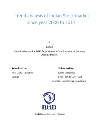 A
Report
Submitted to the RNBGU for fulfilment of the Bachelor of Business
Administration.
Submitted to: Submitted by:
RNB Global University Kanak Binayakiya
Bikaner ENR: - RNBGU20150005
School of Commerce & Management
RNB Global University, Bikaner
Trend analysis of Indian Stock market
since year 2000 to 2017.
 