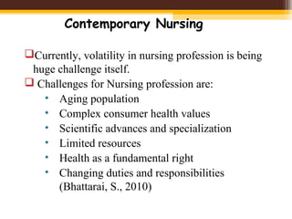 Contemporary Nursing
Currently, volatility in nursing profession is being
huge challenge itself.
 Challenges for Nursing profession are:
• Aging population
• Complex consumer health values
• Scientific advances and specialization
• Limited resources
• Health as a fundamental right
• Changing duties and responsibilities
(Bhattarai, S., 2010)
 