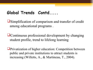 Global Trends Contd.....
Simplification of comparison and transfer of credit
among educational programs .
Continuous professional development by changing
student profile, trend to lifelong learning
Privatization of higher education: Competition between
public and private institutions to attract students is
increasing (Willetts, A., & Martineau, T., 2004).
 
