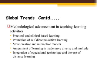 Global Trends Contd.....
Methodological advancement in teaching-learning
activities
• Practical and clinical based learning
• Promotion of self directed /active learning
• More creative and interactive models
• Assessment of learning is made more diverse and multiple
• Integration of educational technology and the use of
distance learning
 