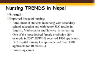 Nursing TRENDS in Nepal
Strength
Improved image of nursing:
▫ Enrollment of students in nursing with secondary
school education and with better SLC results in
English, Mathematics and Science is increasing
▫ One of the most desired female profession (for
example in 2007, BPKIHS received 1900 applicants,
Bir Hospital nursing Campus received over 3000
applicants for 40 places...)
▫ Promising career
 