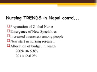 Nursing TRENDS in Nepal contd...
Preparation of Global Nurse
Emergence of New Specialties
Increased awareness among people
New start in nursing research
Allocation of budget in health :
2009/10- 5.8%
2011/12-6.2%
 