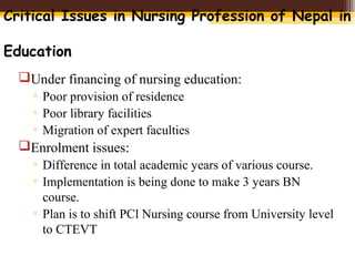 Critical Issues in Nursing Profession of Nepal in
Education
Under financing of nursing education:
▫ Poor provision of residence
▫ Poor library facilities
▫ Migration of expert faculties
Enrolment issues:
▫ Difference in total academic years of various course.
▫ Implementation is being done to make 3 years BN
course.
▫ Plan is to shift PCl Nursing course from University level
to CTEVT
 