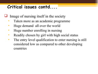 Critical issues contd....
 Image of nursing itself in the society
• Taken more as an academic programme
• Huge demand all over the world
• Huge number enrolling in nursing
• Readily chosen by girl with high social status
• The entry level qualification to enter nursing is still
considered low as compared to other developing
countries
 