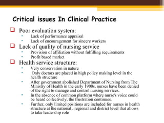 Critical issues In Clinical Practice
 Poor evaluation system:
• Lack of performance appraisal
• Lack of encouragement for sincere workers
 Lack of quality of nursing service
• Provision of affiliation without fulfilling requirements
• Profit based market
 Health service structure:
• Very conservation in nature
• Only doctors are placed in high policy making level in the
health structure
• After government abolished Department of Nursing from The
Ministry of Health in the early 1900s, nurses have been denied
of the right to manage and control nursing services.
• In the absence of common platform where nurse's voice could
be heard collectively, the frustration continues.
• Further, only limited positions are included for nurses in health
structure at the national , regional and district level that allows
to take leadership role
 