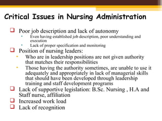 Critical Issues in Nursing Administration
 Poor job description and lack of autonomy
• Even having established job description, poor understanding and
execution
• Lack of proper specification and monitoring
 Position of nursing leaders:
• Who are in leadership positions are not given authority
that matches their responsibilities
• Those having the authority sometimes, are unable to use it
adequately and appropriately in lack of managerial skills
that should have been developed through leadership
training and staff development programs
 Lack of supportive legislation: B.Sc. Nursing , H.A and
Staff nurse, affiliation
 Increased work load
 Lack of recognition
 