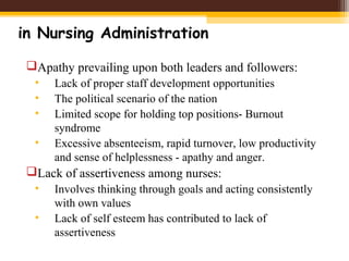 in Nursing Administration
Apathy prevailing upon both leaders and followers:
• Lack of proper staff development opportunities
• The political scenario of the nation
• Limited scope for holding top positions- Burnout
syndrome
• Excessive absenteeism, rapid turnover, low productivity
and sense of helplessness - apathy and anger.
Lack of assertiveness among nurses:
• Involves thinking through goals and acting consistently
with own values
• Lack of self esteem has contributed to lack of
assertiveness
 