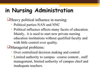 in Nursing Administration
Heavy political influence in nursing:
• Political parties-NAN and NNC
• Political influence affects many facets of education.
Mainly, it is used to start new private nursing
education institutions without qualified faculty and
with little control over quality.
Managerial problems:
• Over centralized decision making and control
• Limited authority to campus –course content , staff
management, limited authority of campus chief and
inadequate teachers.
 