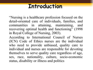 Introduction
“Nursing is a healthcare profession focused on the
detail-oriented care of individuals, families, and
communities in attaining, maintaining, and
recovering optimal health and functioning” (1998
in Royal College of Nursing, 2003).
According to International Council of Nurses
(ICN) Code of Ethics nurses are the individual
who need to provide unbiased, quality care to
individual and nurses are responsible for devoting
themselves to serve quality care regardless of age,
sex, race, nationality, culture, socio-economic
status, disability or illness and politics
 