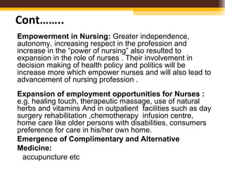 Empowerment in Nursing: Greater independence,
autonomy, increasing respect in the profession and
increase in the “power of nursing” also resulted to
expansion in the role of nurses . Their involvement in
decision making of health policy and politics will be
increase more which empower nurses and will also lead to
advancement of nursing profession .
Expansion of employment opportunities for Nurses :
e.g. healing touch, therapeutic massage, use of natural
herbs and vitamins And in outpatient facilities such as day
surgery rehabilitation ,chemotherapy infusion centre,
home care like older persons with disabilities, consumers
preference for care in his/her own home.
Emergence of Complimentary and Alternative
Medicine:
accupuncture etc
Cont……..
 