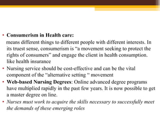 • Consumerism in Health care:
means different things to different people with different interests. In
its truest sense, consumerism is “a movement seeking to protect the
rights of consumers” and engage the client in health consumption.
like health insurance
• Nursing service should be cost-effective and can be the vital
component of the “alternative setting “ movement
• Web-based Nursing Degrees: Online advanced degree programs
have multiplied rapidly in the past few years. It is now possible to get
a master degree on line.
• Nurses must work to acquire the skills necessary to successfully meet
the demands of these emerging roles
 