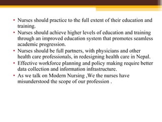 • Nurses should practice to the full extent of their education and
training.
• Nurses should achieve higher levels of education and training
through an improved education system that promotes seamless
academic progression.
• Nurses should be full partners, with physicians and other
health care professionals, in redesigning health care in Nepal.
• Effective workforce planning and policy making require better
data collection and information infrastructure.
• As we talk on Modern Nursing ,We the nurses have
misunderstood the scope of our profession .
 