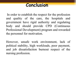 Conclusion
In order to establish the respect for the profession
and quality of the care, the hospitals and
government have rigid authority and regulating
body and should provide CPD (Continuous
Professional Development) program and rewarded
the personnel for motivation.
However, unsafe work environment, lack of
political stability, high workloads, poor payment,
and job dissatisfaction burnout respect of the
nursing profession.
 