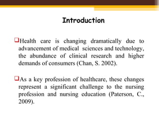Introduction
Health care is changing dramatically due to
advancement of medical sciences and technology,
the abundance of clinical research and higher
demands of consumers (Chan, S. 2002).
As a key profession of healthcare, these changes
represent a significant challenge to the nursing
profession and nursing education (Paterson, C.,
2009).
 
