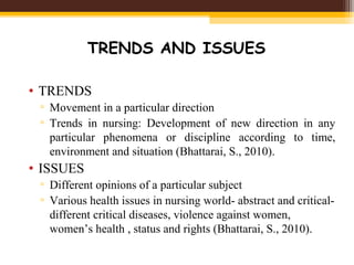 TRENDS AND ISSUES
• TRENDS
▫ Movement in a particular direction
▫ Trends in nursing: Development of new direction in any
particular phenomena or discipline according to time,
environment and situation (Bhattarai, S., 2010).
• ISSUES
▫ Different opinions of a particular subject
▫ Various health issues in nursing world- abstract and critical-
different critical diseases, violence against women,
women’s health , status and rights (Bhattarai, S., 2010).
 