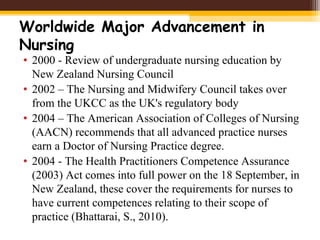 Worldwide Major Advancement in
Nursing
• 2000 - Review of undergraduate nursing education by
New Zealand Nursing Council
• 2002 – The Nursing and Midwifery Council takes over
from the UKCC as the UK's regulatory body
• 2004 – The American Association of Colleges of Nursing
(AACN) recommends that all advanced practice nurses
earn a Doctor of Nursing Practice degree.
• 2004 - The Health Practitioners Competence Assurance
(2003) Act comes into full power on the 18 September, in
New Zealand, these cover the requirements for nurses to
have current competences relating to their scope of
practice (Bhattarai, S., 2010).
 
