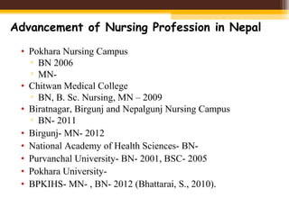 • Pokhara Nursing Campus
▫ BN 2006
▫ MN-
• Chitwan Medical College
▫ BN, B. Sc. Nursing, MN – 2009
• Biratnagar, Birgunj and Nepalgunj Nursing Campus
▫ BN- 2011
• Birgunj- MN- 2012
• National Academy of Health Sciences- BN-
• Purvanchal University- BN- 2001, BSC- 2005
• Pokhara University-
• BPKIHS- MN- , BN- 2012 (Bhattarai, S., 2010).
Advancement of Nursing Profession in Nepal
 