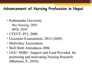 • Kathmandu University
▫ Bsc Nursing- 2005
▫ BNS- 2010
• CTEVT- PCL 2000
• Licensure Examination- 2012 (2069)
• Midwifery Association-
• Skill Birth Attendance-2006
• UGC/ NHRC- Support and Fund Provided for
promoting and motivating Nursing Research
(Bhattarai, S., 2010).
Advancement of Nursing Profession in Nepal
 