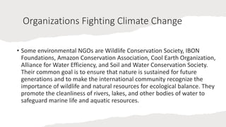 Organizations Fighting Climate Change
• Some environmental NGOs are Wildlife Conservation Society, IBON
Foundations, Amazon Conservation Association, Cool Earth Organization,
Alliance for Water Efficiency, and Soil and Water Conservation Society.
Their common goal is to ensure that nature is sustained for future
generations and to make the international community recognize the
importance of wildlife and natural resources for ecological balance. They
promote the cleanliness of rivers, lakes, and other bodies of water to
safeguard marine life and aquatic resources.
 