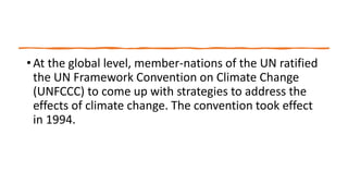 • At the global level, member-nations of the UN ratified
the UN Framework Convention on Climate Change
(UNFCCC) to come up with strategies to address the
effects of climate change. The convention took effect
in 1994.
 