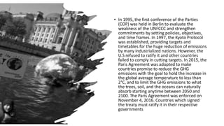 • In 1995, the first conference of the Parties
(COP) was held in Berlin to evaluate the
weakness of the UNFCCC and strengthen
commitments by setting policies, objectives,
and time frames. In 1997, the Kyoto Protocol
was established, providing targets and
timetables for the huge reduction of emissions
by many industrialized nations. However, the
U.S refused to ratify it and other countries
failed to comply in cutting targets. In 2015, the
Paris Agreement was adopted to make
countries promise to reduce the GHG
emissions with the goal to hold the increase in
the global average temperature to less than
2°C, and to limit the GHG emissions to what
the trees, soil, and the oceans can naturally
absorb starting anytime between 2050 and
2100. The Paris Agreement was enforced on
November 4, 2016. Countries which signed
the treaty must ratify it in their respective
governments
 
