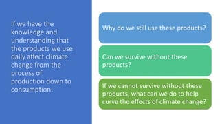 If we have the
knowledge and
understanding that
the products we use
daily affect climate
change from the
process of
production down to
consumption:
Why do we still use these products?
Can we survive without these
products?
If we cannot survive without these
products, what can we do to help
curve the effects of climate change?
 