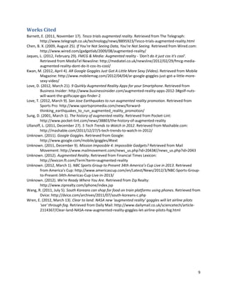 Works Cited
Barnett, E. (2011, November 17). Tesco trials augmented reality. Retrieved from The Telegraph:
         http://www.telegraph.co.uk/technology/news/8895923/Tesco-trials-augmented-reality.html
Chen, B. X. (2009, August 25). If You’re Not Seeing Data, You’re Not Seeing. Retrieved from Wired.com:
         http://www.wired.com/gadgetlab/2009/08/augmented-reality/
Jaques, L. (2012, February 29). FMCG & Media: Augmented reality - 'Don't do it just cos it's cool'.
         Retrieved from MediaTel Newsline: http://mediatel.co.uk/newsline/2012/02/29/fmcg-media-
         augmented-reality-dont-do-it-cos-its-cool/
Kwan, M. (2012, April 4). AR Google Goggles Just Got A Little More Sexy (Video). Retrieved from Mobile
         Magazine: http://www.mobilemag.com/2012/04/04/ar-google-goggles-just-got-a-little-more-
         sexy-video/
Love, D. (2012, March 21). 9 Quirkly Augmented Reality Apps for your Smartphone. Retrieved from
         Business Insider: http://www.businessinsider.com/augmented-reality-apps-2012-3#golf-nuts-
         will-want-the-golfscape-gps-finder-2
Love, T. (2012, March 9). San Jose Earthquakes to run augmented reality promotion. Retrieved from
         Sports Pro: http://www.sportspromedia.com/news/forward-
         thinking_earthquakes_to_run_augmented_reality_promotion/
Sung, D. (2001, March 1). The history of augmented reality. Retrieved from Pocket-Lint:
         http://www.pocket-lint.com/news/38803/the-history-of-augmented-reality
Ullanoff, L. (2011, December 27). 5 Tech Trends to Watch in 2012. Retrieved from Mashable.com:
         http://mashable.com/2011/12/27/5-tech-trends-to-watch-in-2012/
Unknown. (2011). Google Goggles. Retrieved from Google:
         http://www.google.com/mobile/goggles/#text
Unknown. (2011, December 9). Mission Impossble 4: Impossible Gadgets? Retrieved from Mail
         Movement: http://www.mailmovement.com/news_us.php?id=2043#//news_us.php?id=2043
Unknown. (2012). Augmented Reality. Retrieved from Financial Times Lexicon:
         http://lexicon.ft.com/Term?term=augmented-reality
Unknown. (2012, March 1). NBC Sports Group to Present 34th America’s Cup Live in 2013. Retrieved
         from America's Cup: http://www.americascup.com/en/Latest/News/2012/3/NBC-Sports-Group-
         to-Present-34th-Americas-Cup-Live-in-2013/
Unknown. (2012). We're Ready Where You Are. Retrieved from Zip Realty:
         http://www.ziprealty.com/iphone/index.jsp
Wang, R. (2011, July 5). South Koreans can shop for food on train platforms using phones. Retrieved from
         Dvice: http://dvice.com/archives/2011/07/south-koreans-c.php
Wren, E. (2012, March 13). Clear to land: NASA new 'augmented reality' goggles will let airline pilots
         'see' through fog. Retrieved from Daily Mail: http://www.dailymail.co.uk/sciencetech/article-
         2114367/Clear-land-NASA-new-augmented-reality-goggles-let-airline-pilots-fog.html




                                                                                                      9
 