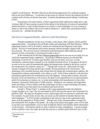 could be on the horizon. Wouldn’t there be an advertising opportunity for a medical company –
such as our local Medtronic – to advertise on the screen as a doctor reviews the medical record of
a patient with a history of chronic knee pain? Certainly the pharmaceutical industry would jump
on this.
         Going back to the sports theme, a future augmented reality application might allow a fan
visiting a Hall of Fame museum to point his/her phone in the direction of a piece of memorabilia
and be directed to a video of that moment or to a player’s career highlights, or even a listing of
books to read on the subject with reviews (and to monetize it – places they can purchase books,
souvenirs, etc. – perhaps the gift shop).


The Future of Augmented Reality - Interview (with Matt DeSiena)

         Though smartphones are the wave of today, in the future, other vehicles will be used for
augmented reality. According to Social Media expert and technology buff Matt DeSiena, “While
augmented reality is still in its infancy, brands are watching the development in this space
closely. The rise of smart-phones and wireless gaming consoles brought a digital sixth- sense to
the consumer. We can now receive information and entertainment while reducing manual
gestures (a click, a keystroke, a movement) in order to do so.”
         In the commercials for the latest Mission Impossible movie one can see an image of a car
which has augmented reality capabilities. According to Mailmovement.com and Intel this
technology is not far off, "It seems quite feasible, and easy for Intel. Last year, we had
introduced a webcam which is placed in a car, headed toward the driver. It recognizes the driver
as soon as he sits, and will automatically adjust the characteristics related to the driver, such as
the seat position, the windows, music etc."13 Though still a ways off – particularly for legal
reasons I imagine (if texting and driving is deadly, this has potential to be cataclysmic) – this
technology will eventually become main stream and will change the communication industry, the
transportation industry and probably a few others as well. Each of these industries will also have
tremendous opportunities for monetization once this happens. Among other avenues, obviously
the price of the cars themselves will increase, but there is also potential for in-car advertisements,
and/or for restaurants or retailers, etc. to create relationships with manufacturers to have their
locations “sponsored” during driver’s GPS searches. Whichever car company and augmented
reality developer is first to market with this technology will have a major advantage, but again,
there are many issues that need to be considered and resolved first.
         Google’s “Project Glass” is another on-the-verge augmented reality development.
Google Goggles is an “app” that was developed in 2010, but since has grown into somewhat of a
platform itself. The app was designed so users could simply click on a picture to search the web.
For example, if a user clicks on text, they can easily use the internet to translate that text into
other languages.14 In 2012 Google is preparing to take the next step in this augmented reality
space with development of “Project Glass”. Though only in the conceptual phase, Google has
just released the first insights to the public. By using actual (physical) goggles, users will be able
to use their eyes (and probably voice) to look at different objects and instantly obtain information
via the Internet – information similar to what is offered on many smartphones. A great example
of this would be a user who looks up at the sky and sees a weather report flash into view via the

13
     Mail Movement
14
     Google

                                                                                                    5
 