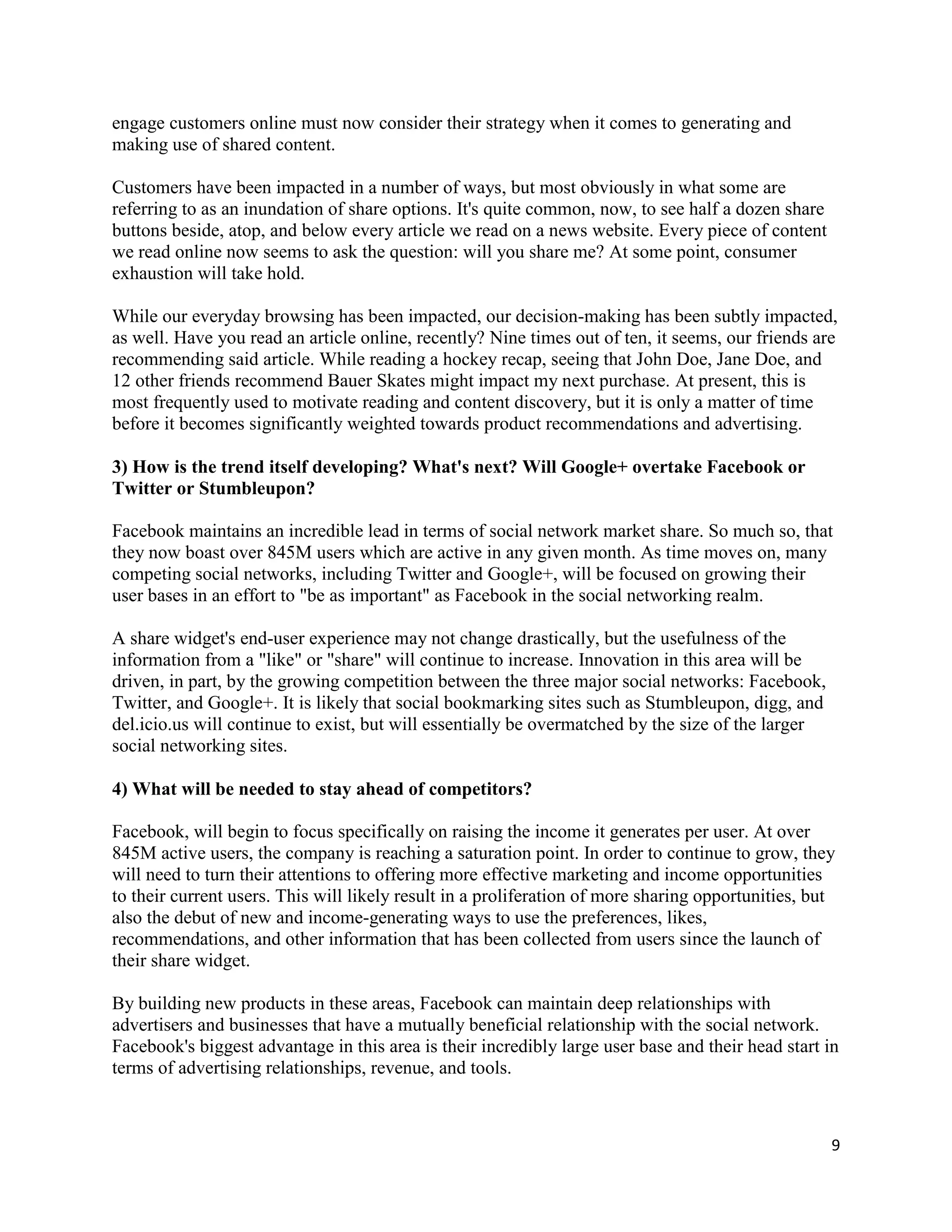 engage customers online must now consider their strategy when it comes to generating and
making use of shared content.

Customers have been impacted in a number of ways, but most obviously in what some are
referring to as an inundation of share options. It's quite common, now, to see half a dozen share
buttons beside, atop, and below every article we read on a news website. Every piece of content
we read online now seems to ask the question: will you share me? At some point, consumer
exhaustion will take hold.

While our everyday browsing has been impacted, our decision-making has been subtly impacted,
as well. Have you read an article online, recently? Nine times out of ten, it seems, our friends are
recommending said article. While reading a hockey recap, seeing that John Doe, Jane Doe, and
12 other friends recommend Bauer Skates might impact my next purchase. At present, this is
most frequently used to motivate reading and content discovery, but it is only a matter of time
before it becomes significantly weighted towards product recommendations and advertising.

3) How is the trend itself developing? What's next? Will Google+ overtake Facebook or
Twitter or Stumbleupon?

Facebook maintains an incredible lead in terms of social network market share. So much so, that
they now boast over 845M users which are active in any given month. As time moves on, many
competing social networks, including Twitter and Google+, will be focused on growing their
user bases in an effort to "be as important" as Facebook in the social networking realm.

A share widget's end-user experience may not change drastically, but the usefulness of the
information from a "like" or "share" will continue to increase. Innovation in this area will be
driven, in part, by the growing competition between the three major social networks: Facebook,
Twitter, and Google+. It is likely that social bookmarking sites such as Stumbleupon, digg, and
del.icio.us will continue to exist, but will essentially be overmatched by the size of the larger
social networking sites.

4) What will be needed to stay ahead of competitors?

Facebook, will begin to focus specifically on raising the income it generates per user. At over
845M active users, the company is reaching a saturation point. In order to continue to grow, they
will need to turn their attentions to offering more effective marketing and income opportunities
to their current users. This will likely result in a proliferation of more sharing opportunities, but
also the debut of new and income-generating ways to use the preferences, likes,
recommendations, and other information that has been collected from users since the launch of
their share widget.

By building new products in these areas, Facebook can maintain deep relationships with
advertisers and businesses that have a mutually beneficial relationship with the social network.
Facebook's biggest advantage in this area is their incredibly large user base and their head start in
terms of advertising relationships, revenue, and tools.



                                                                                                    9
 