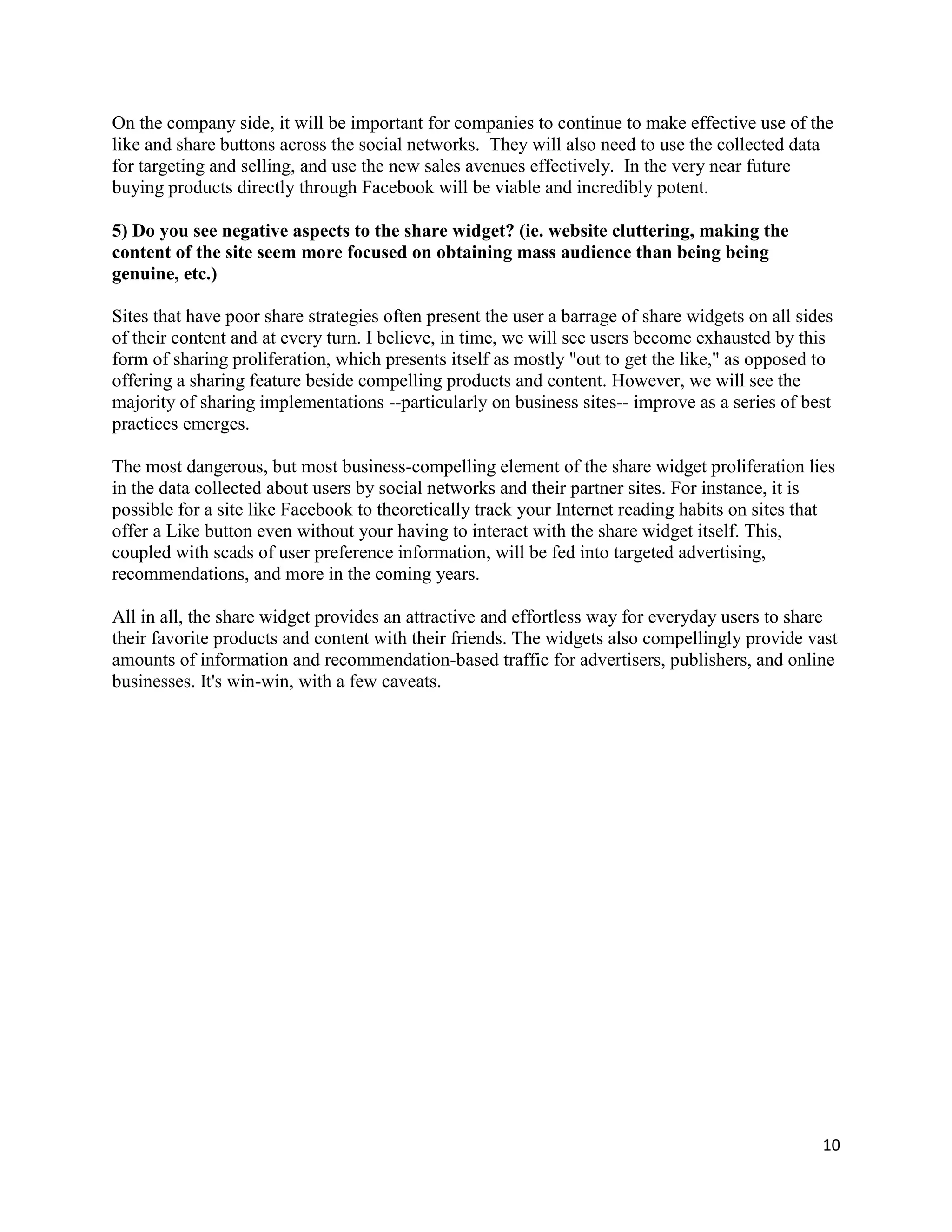 On the company side, it will be important for companies to continue to make effective use of the
like and share buttons across the social networks. They will also need to use the collected data
for targeting and selling, and use the new sales avenues effectively. In the very near future
buying products directly through Facebook will be viable and incredibly potent.

5) Do you see negative aspects to the share widget? (ie. website cluttering, making the
content of the site seem more focused on obtaining mass audience than being being
genuine, etc.)

Sites that have poor share strategies often present the user a barrage of share widgets on all sides
of their content and at every turn. I believe, in time, we will see users become exhausted by this
form of sharing proliferation, which presents itself as mostly "out to get the like," as opposed to
offering a sharing feature beside compelling products and content. However, we will see the
majority of sharing implementations --particularly on business sites-- improve as a series of best
practices emerges.

The most dangerous, but most business-compelling element of the share widget proliferation lies
in the data collected about users by social networks and their partner sites. For instance, it is
possible for a site like Facebook to theoretically track your Internet reading habits on sites that
offer a Like button even without your having to interact with the share widget itself. This,
coupled with scads of user preference information, will be fed into targeted advertising,
recommendations, and more in the coming years.

All in all, the share widget provides an attractive and effortless way for everyday users to share
their favorite products and content with their friends. The widgets also compellingly provide vast
amounts of information and recommendation-based traffic for advertisers, publishers, and online
businesses. It's win-win, with a few caveats.




                                                                                                  10
 
