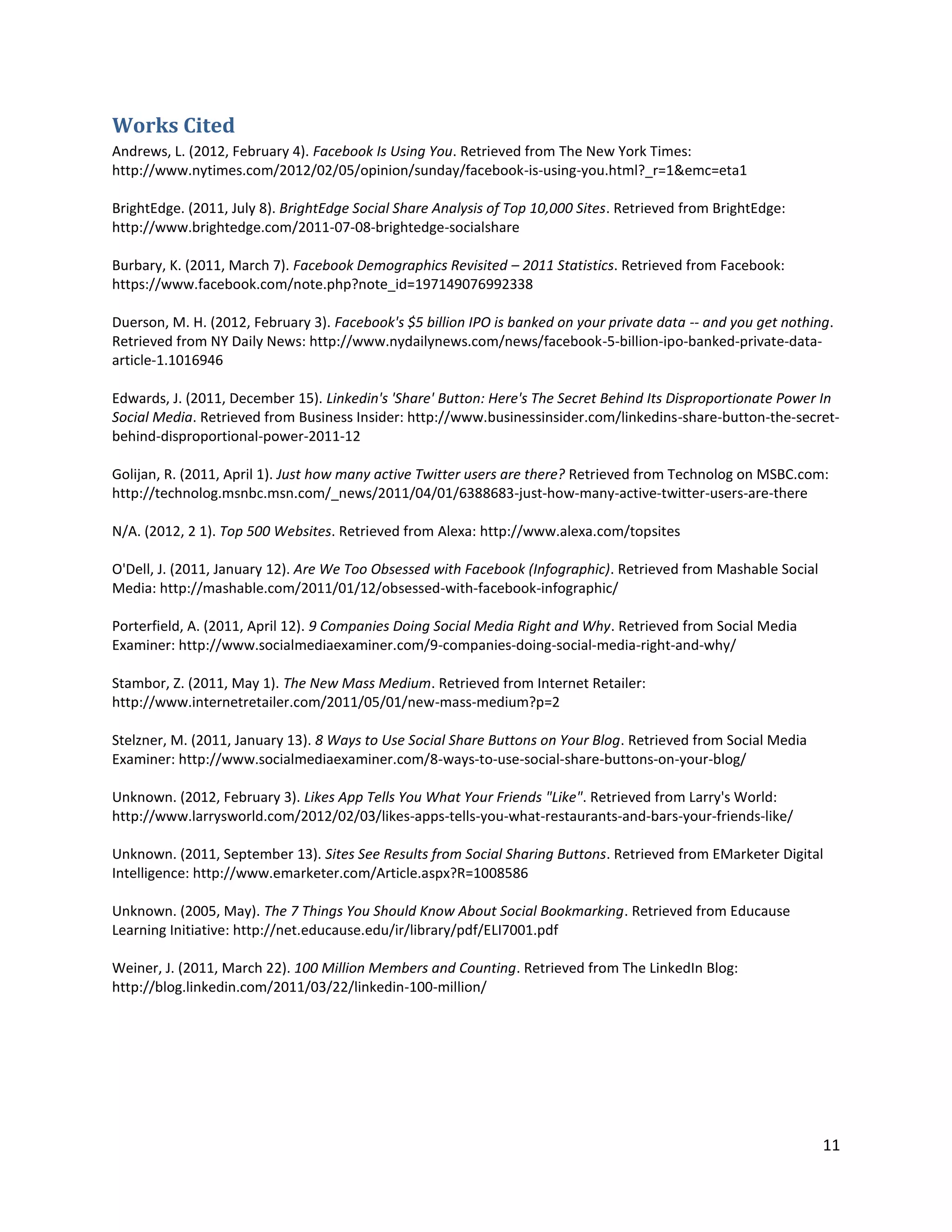 Works Cited
Andrews, L. (2012, February 4). Facebook Is Using You. Retrieved from The New York Times:
http://www.nytimes.com/2012/02/05/opinion/sunday/facebook-is-using-you.html?_r=1&emc=eta1

BrightEdge. (2011, July 8). BrightEdge Social Share Analysis of Top 10,000 Sites. Retrieved from BrightEdge:
http://www.brightedge.com/2011-07-08-brightedge-socialshare

Burbary, K. (2011, March 7). Facebook Demographics Revisited – 2011 Statistics. Retrieved from Facebook:
https://www.facebook.com/note.php?note_id=197149076992338

Duerson, M. H. (2012, February 3). Facebook's $5 billion IPO is banked on your private data -- and you get nothing.
Retrieved from NY Daily News: http://www.nydailynews.com/news/facebook-5-billion-ipo-banked-private-data-
article-1.1016946

Edwards, J. (2011, December 15). Linkedin's 'Share' Button: Here's The Secret Behind Its Disproportionate Power In
Social Media. Retrieved from Business Insider: http://www.businessinsider.com/linkedins-share-button-the-secret-
behind-disproportional-power-2011-12

Golijan, R. (2011, April 1). Just how many active Twitter users are there? Retrieved from Technolog on MSBC.com:
http://technolog.msnbc.msn.com/_news/2011/04/01/6388683-just-how-many-active-twitter-users-are-there

N/A. (2012, 2 1). Top 500 Websites. Retrieved from Alexa: http://www.alexa.com/topsites

O'Dell, J. (2011, January 12). Are We Too Obsessed with Facebook (Infographic). Retrieved from Mashable Social
Media: http://mashable.com/2011/01/12/obsessed-with-facebook-infographic/

Porterfield, A. (2011, April 12). 9 Companies Doing Social Media Right and Why. Retrieved from Social Media
Examiner: http://www.socialmediaexaminer.com/9-companies-doing-social-media-right-and-why/

Stambor, Z. (2011, May 1). The New Mass Medium. Retrieved from Internet Retailer:
http://www.internetretailer.com/2011/05/01/new-mass-medium?p=2

Stelzner, M. (2011, January 13). 8 Ways to Use Social Share Buttons on Your Blog. Retrieved from Social Media
Examiner: http://www.socialmediaexaminer.com/8-ways-to-use-social-share-buttons-on-your-blog/

Unknown. (2012, February 3). Likes App Tells You What Your Friends "Like". Retrieved from Larry's World:
http://www.larrysworld.com/2012/02/03/likes-apps-tells-you-what-restaurants-and-bars-your-friends-like/

Unknown. (2011, September 13). Sites See Results from Social Sharing Buttons. Retrieved from EMarketer Digital
Intelligence: http://www.emarketer.com/Article.aspx?R=1008586

Unknown. (2005, May). The 7 Things You Should Know About Social Bookmarking. Retrieved from Educause
Learning Initiative: http://net.educause.edu/ir/library/pdf/ELI7001.pdf

Weiner, J. (2011, March 22). 100 Million Members and Counting. Retrieved from The LinkedIn Blog:
http://blog.linkedin.com/2011/03/22/linkedin-100-million/




                                                                                                                 11
 