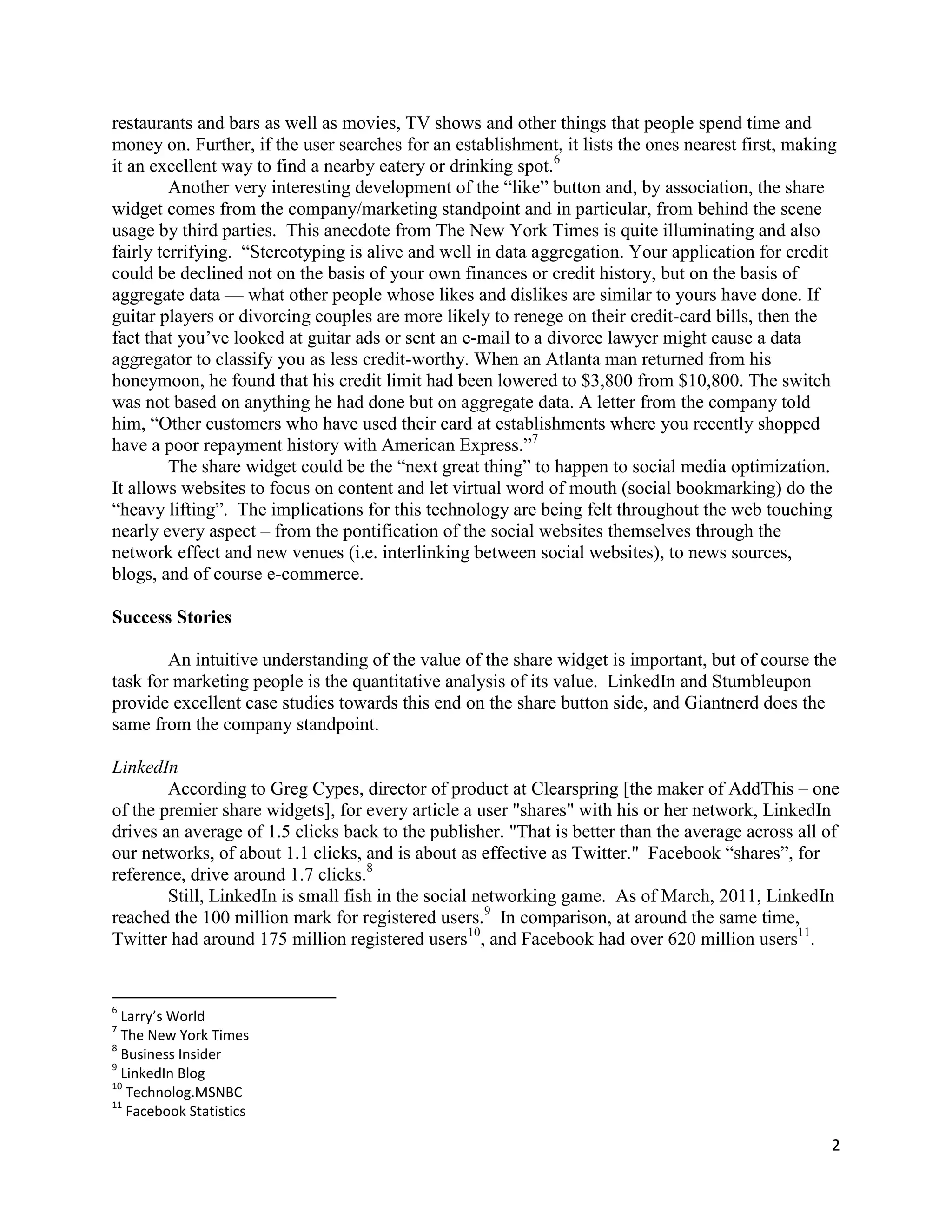restaurants and bars as well as movies, TV shows and other things that people spend time and
money on. Further, if the user searches for an establishment, it lists the ones nearest first, making
it an excellent way to find a nearby eatery or drinking spot.6
         Another very interesting development of the ―like‖ button and, by association, the share
widget comes from the company/marketing standpoint and in particular, from behind the scene
usage by third parties. This anecdote from The New York Times is quite illuminating and also
fairly terrifying. ―Stereotyping is alive and well in data aggregation. Your application for credit
could be declined not on the basis of your own finances or credit history, but on the basis of
aggregate data — what other people whose likes and dislikes are similar to yours have done. If
guitar players or divorcing couples are more likely to renege on their credit-card bills, then the
fact that you’ve looked at guitar ads or sent an e-mail to a divorce lawyer might cause a data
aggregator to classify you as less credit-worthy. When an Atlanta man returned from his
honeymoon, he found that his credit limit had been lowered to $3,800 from $10,800. The switch
was not based on anything he had done but on aggregate data. A letter from the company told
him, ―Other customers who have used their card at establishments where you recently shopped
have a poor repayment history with American Express.‖7
         The share widget could be the ―next great thing‖ to happen to social media optimization.
It allows websites to focus on content and let virtual word of mouth (social bookmarking) do the
―heavy lifting‖. The implications for this technology are being felt throughout the web touching
nearly every aspect – from the pontification of the social websites themselves through the
network effect and new venues (i.e. interlinking between social websites), to news sources,
blogs, and of course e-commerce.

Success Stories

        An intuitive understanding of the value of the share widget is important, but of course the
task for marketing people is the quantitative analysis of its value. LinkedIn and Stumbleupon
provide excellent case studies towards this end on the share button side, and Giantnerd does the
same from the company standpoint.

LinkedIn
        According to Greg Cypes, director of product at Clearspring [the maker of AddThis – one
of the premier share widgets], for every article a user "shares" with his or her network, LinkedIn
drives an average of 1.5 clicks back to the publisher. "That is better than the average across all of
our networks, of about 1.1 clicks, and is about as effective as Twitter." Facebook ―shares‖, for
reference, drive around 1.7 clicks.8
        Still, LinkedIn is small fish in the social networking game. As of March, 2011, LinkedIn
reached the 100 million mark for registered users.9 In comparison, at around the same time,
Twitter had around 175 million registered users10, and Facebook had over 620 million users11.


6
  Larry’s World
7
  The New York Times
8
  Business Insider
9
  LinkedIn Blog
10
   Technolog.MSNBC
11
   Facebook Statistics

                                                                                                    2
 
