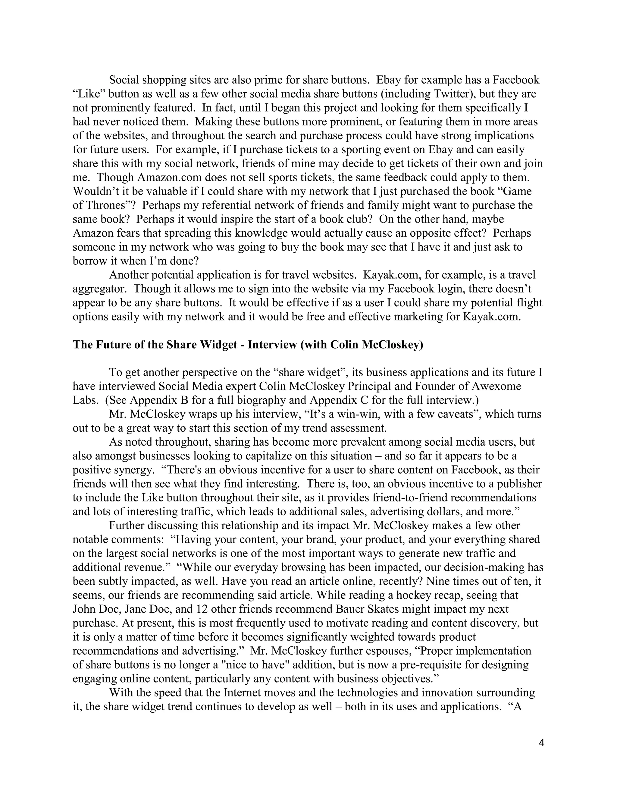 Social shopping sites are also prime for share buttons. Ebay for example has a Facebook
―Like‖ button as well as a few other social media share buttons (including Twitter), but they are
not prominently featured. In fact, until I began this project and looking for them specifically I
had never noticed them. Making these buttons more prominent, or featuring them in more areas
of the websites, and throughout the search and purchase process could have strong implications
for future users. For example, if I purchase tickets to a sporting event on Ebay and can easily
share this with my social network, friends of mine may decide to get tickets of their own and join
me. Though Amazon.com does not sell sports tickets, the same feedback could apply to them.
Wouldn’t it be valuable if I could share with my network that I just purchased the book ―Game
of Thrones‖? Perhaps my referential network of friends and family might want to purchase the
same book? Perhaps it would inspire the start of a book club? On the other hand, maybe
Amazon fears that spreading this knowledge would actually cause an opposite effect? Perhaps
someone in my network who was going to buy the book may see that I have it and just ask to
borrow it when I’m done?
        Another potential application is for travel websites. Kayak.com, for example, is a travel
aggregator. Though it allows me to sign into the website via my Facebook login, there doesn’t
appear to be any share buttons. It would be effective if as a user I could share my potential flight
options easily with my network and it would be free and effective marketing for Kayak.com.

The Future of the Share Widget - Interview (with Colin McCloskey)

         To get another perspective on the ―share widget‖, its business applications and its future I
have interviewed Social Media expert Colin McCloskey Principal and Founder of Awexome
Labs. (See Appendix B for a full biography and Appendix C for the full interview.)
         Mr. McCloskey wraps up his interview, ―It’s a win-win, with a few caveats‖, which turns
out to be a great way to start this section of my trend assessment.
         As noted throughout, sharing has become more prevalent among social media users, but
also amongst businesses looking to capitalize on this situation – and so far it appears to be a
positive synergy. ―There's an obvious incentive for a user to share content on Facebook, as their
friends will then see what they find interesting. There is, too, an obvious incentive to a publisher
to include the Like button throughout their site, as it provides friend-to-friend recommendations
and lots of interesting traffic, which leads to additional sales, advertising dollars, and more.‖
         Further discussing this relationship and its impact Mr. McCloskey makes a few other
notable comments: ―Having your content, your brand, your product, and your everything shared
on the largest social networks is one of the most important ways to generate new traffic and
additional revenue.‖ ―While our everyday browsing has been impacted, our decision-making has
been subtly impacted, as well. Have you read an article online, recently? Nine times out of ten, it
seems, our friends are recommending said article. While reading a hockey recap, seeing that
John Doe, Jane Doe, and 12 other friends recommend Bauer Skates might impact my next
purchase. At present, this is most frequently used to motivate reading and content discovery, but
it is only a matter of time before it becomes significantly weighted towards product
recommendations and advertising.‖ Mr. McCloskey further espouses, ―Proper implementation
of share buttons is no longer a "nice to have" addition, but is now a pre-requisite for designing
engaging online content, particularly any content with business objectives.‖
         With the speed that the Internet moves and the technologies and innovation surrounding
it, the share widget trend continues to develop as well – both in its uses and applications. ―A

                                                                                                   4
 