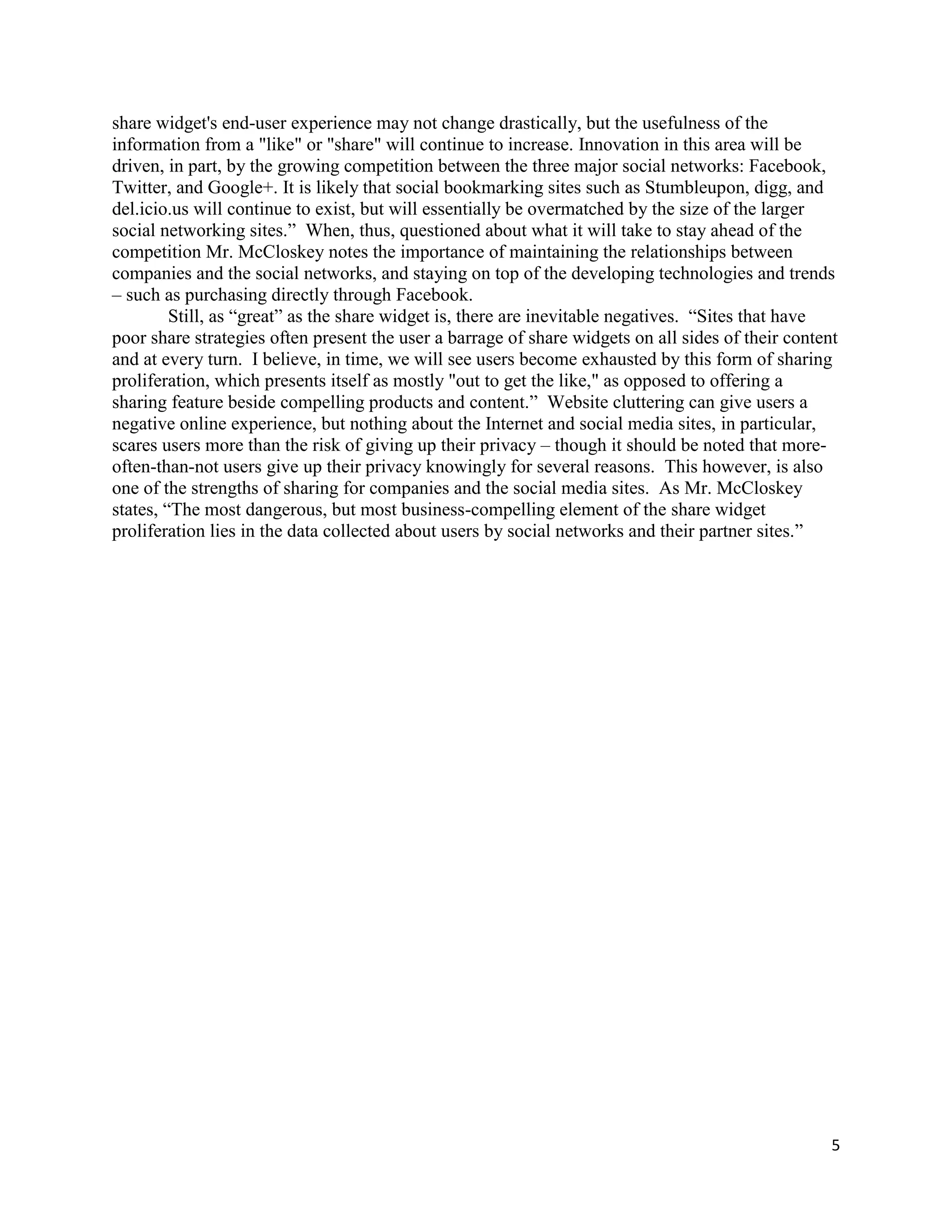 share widget's end-user experience may not change drastically, but the usefulness of the
information from a "like" or "share" will continue to increase. Innovation in this area will be
driven, in part, by the growing competition between the three major social networks: Facebook,
Twitter, and Google+. It is likely that social bookmarking sites such as Stumbleupon, digg, and
del.icio.us will continue to exist, but will essentially be overmatched by the size of the larger
social networking sites.‖ When, thus, questioned about what it will take to stay ahead of the
competition Mr. McCloskey notes the importance of maintaining the relationships between
companies and the social networks, and staying on top of the developing technologies and trends
– such as purchasing directly through Facebook.
         Still, as ―great‖ as the share widget is, there are inevitable negatives. ―Sites that have
poor share strategies often present the user a barrage of share widgets on all sides of their content
and at every turn. I believe, in time, we will see users become exhausted by this form of sharing
proliferation, which presents itself as mostly "out to get the like," as opposed to offering a
sharing feature beside compelling products and content.‖ Website cluttering can give users a
negative online experience, but nothing about the Internet and social media sites, in particular,
scares users more than the risk of giving up their privacy – though it should be noted that more-
often-than-not users give up their privacy knowingly for several reasons. This however, is also
one of the strengths of sharing for companies and the social media sites. As Mr. McCloskey
states, ―The most dangerous, but most business-compelling element of the share widget
proliferation lies in the data collected about users by social networks and their partner sites.‖




                                                                                                    5
 