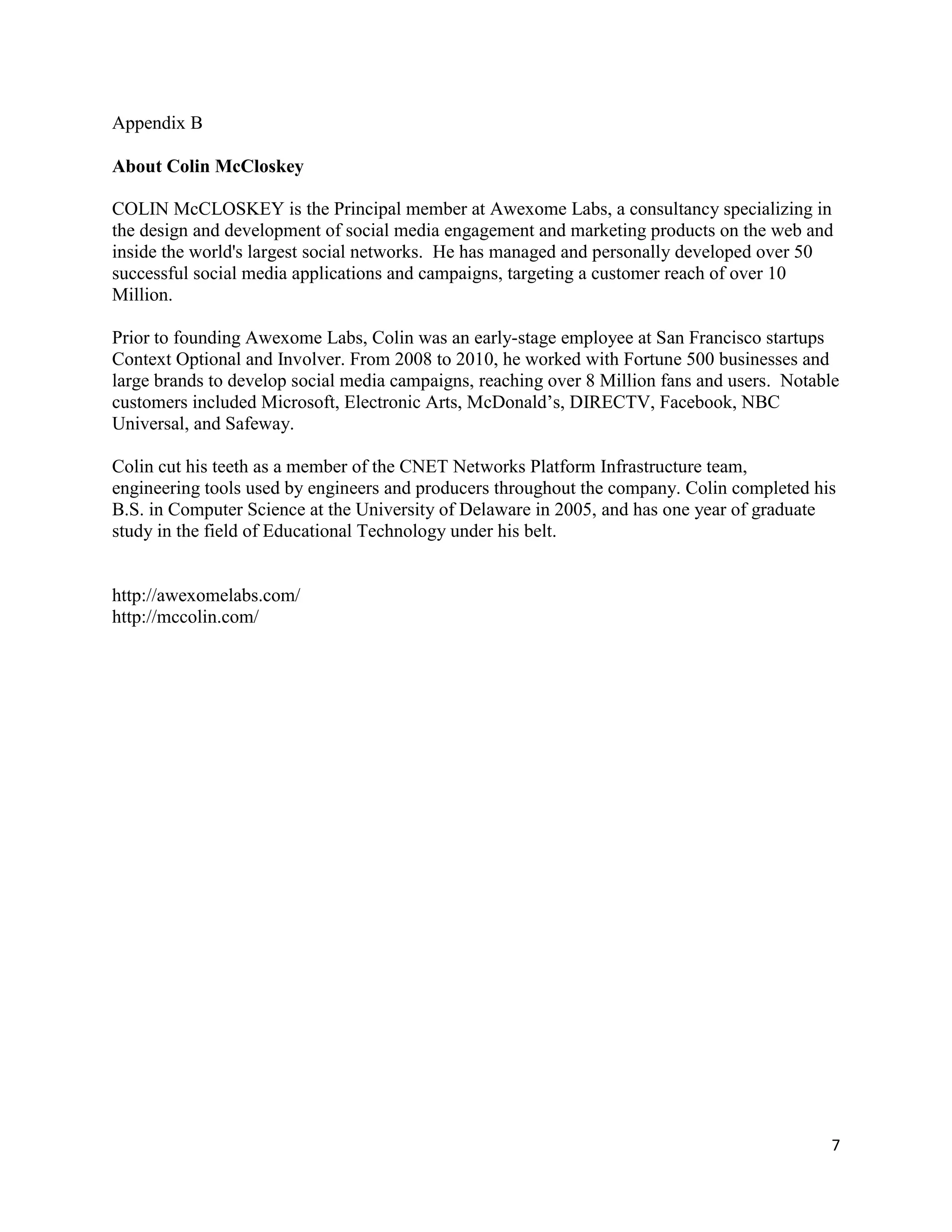 Appendix B

About Colin McCloskey

COLIN McCLOSKEY is the Principal member at Awexome Labs, a consultancy specializing in
the design and development of social media engagement and marketing products on the web and
inside the world's largest social networks. He has managed and personally developed over 50
successful social media applications and campaigns, targeting a customer reach of over 10
Million.

Prior to founding Awexome Labs, Colin was an early-stage employee at San Francisco startups
Context Optional and Involver. From 2008 to 2010, he worked with Fortune 500 businesses and
large brands to develop social media campaigns, reaching over 8 Million fans and users. Notable
customers included Microsoft, Electronic Arts, McDonald’s, DIRECTV, Facebook, NBC
Universal, and Safeway.

Colin cut his teeth as a member of the CNET Networks Platform Infrastructure team,
engineering tools used by engineers and producers throughout the company. Colin completed his
B.S. in Computer Science at the University of Delaware in 2005, and has one year of graduate
study in the field of Educational Technology under his belt.


http://awexomelabs.com/
http://mccolin.com/




                                                                                             7
 