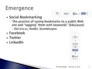    Social Bookmarking
    ◦ “the practice of saving bookmarks to a public Web
      site and “tagging” them with keywords” (Educause)
      Del.icio.us, Reddit, Stumbleupon
   Facebook
   Twitter
   LinkedIn




                                      The Share Widget   February 12, 2012   3
 