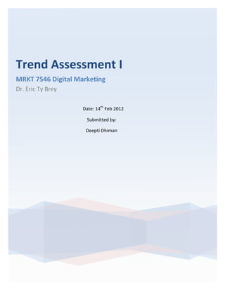Trend	
  Assessment	
  I	
  	
  
MRKT	
  7546	
  Digital	
  Marketing	
  
Dr.	
  Eric	
  Ty	
  Brey	
  
       	
  

                                                                                                                                                    Date:	
  14th	
  Feb	
  2012	
  

       	
  	
  	
  	
  	
  	
  	
  	
  	
  	
  	
  	
  	
  	
  	
  	
  	
  	
  	
  	
  	
  	
  	
  	
  	
  	
  	
  	
  	
  	
  	
  	
  	
  	
  	
  	
  	
  	
  	
  	
  	
  	
  	
  	
  	
  	
  	
  	
  	
  	
  	
  	
  Submitted	
  by:	
  	
  

       	
  	
  	
  	
  	
  	
  	
  	
  	
  	
  	
  	
  	
  	
  	
  	
  	
  	
  	
  	
  	
  	
  	
  	
  	
  	
  	
  	
  	
  	
  	
  	
  	
  	
  	
  	
  	
  	
  	
  	
  	
  	
  	
  	
  	
  	
  	
  	
  	
  	
  	
  Deepti	
  Dhiman
 