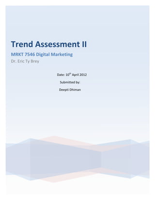 Trend	
  Assessment	
  II	
  	
  
MRKT	
  7546	
  Digital	
  Marketing	
  
Dr.	
  Eric	
  Ty	
  Brey	
  
       	
  

                                                                                                                                                    Date:	
  10th	
  April	
  2012	
  

       	
  	
  	
  	
  	
  	
  	
  	
  	
  	
  	
  	
  	
  	
  	
  	
  	
  	
  	
  	
  	
  	
  	
  	
  	
  	
  	
  	
  	
  	
  	
  	
  	
  	
  	
  	
  	
  	
  	
  	
  	
  	
  	
  	
  	
  	
  	
  	
  	
  	
  	
  	
  Submitted	
  by:	
  	
  

       	
  	
  	
  	
  	
  	
  	
  	
  	
  	
  	
  	
  	
  	
  	
  	
  	
  	
  	
  	
  	
  	
  	
  	
  	
  	
  	
  	
  	
  	
  	
  	
  	
  	
  	
  	
  	
  	
  	
  	
  	
  	
  	
  	
  	
  	
  	
  	
  	
  	
  	
  Deepti	
  Dhiman
 