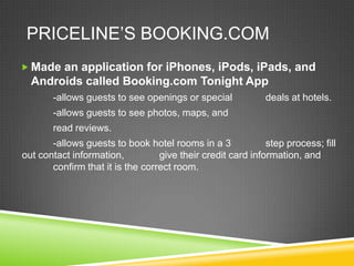 PRICELINE’S BOOKING.COM
 Made an application for iPhones, iPods, iPads, and
  Androids called Booking.com Tonight App
       -allows guests to see openings or special             deals at hotels.
       -allows guests to see photos, maps, and
       read reviews.
       -allows guests to book hotel rooms in a 3             step process; fill
out contact information,          give their credit card information, and
       confirm that it is the correct room.
 