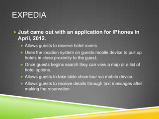 EXPEDIA

 Just came out with an application for iPhones in
 April, 2012.
   Allows guests to reserve hotel rooms
   Uses the location system on guests mobile device to pull up
    hotels in close proximity to the guest.
   Once guests begins search they can view a map or a list of
    hotel options.
   Allows guests to take slide show tour via mobile device.
   Allows guests to receive details through text messages after
    making the reservation
 
